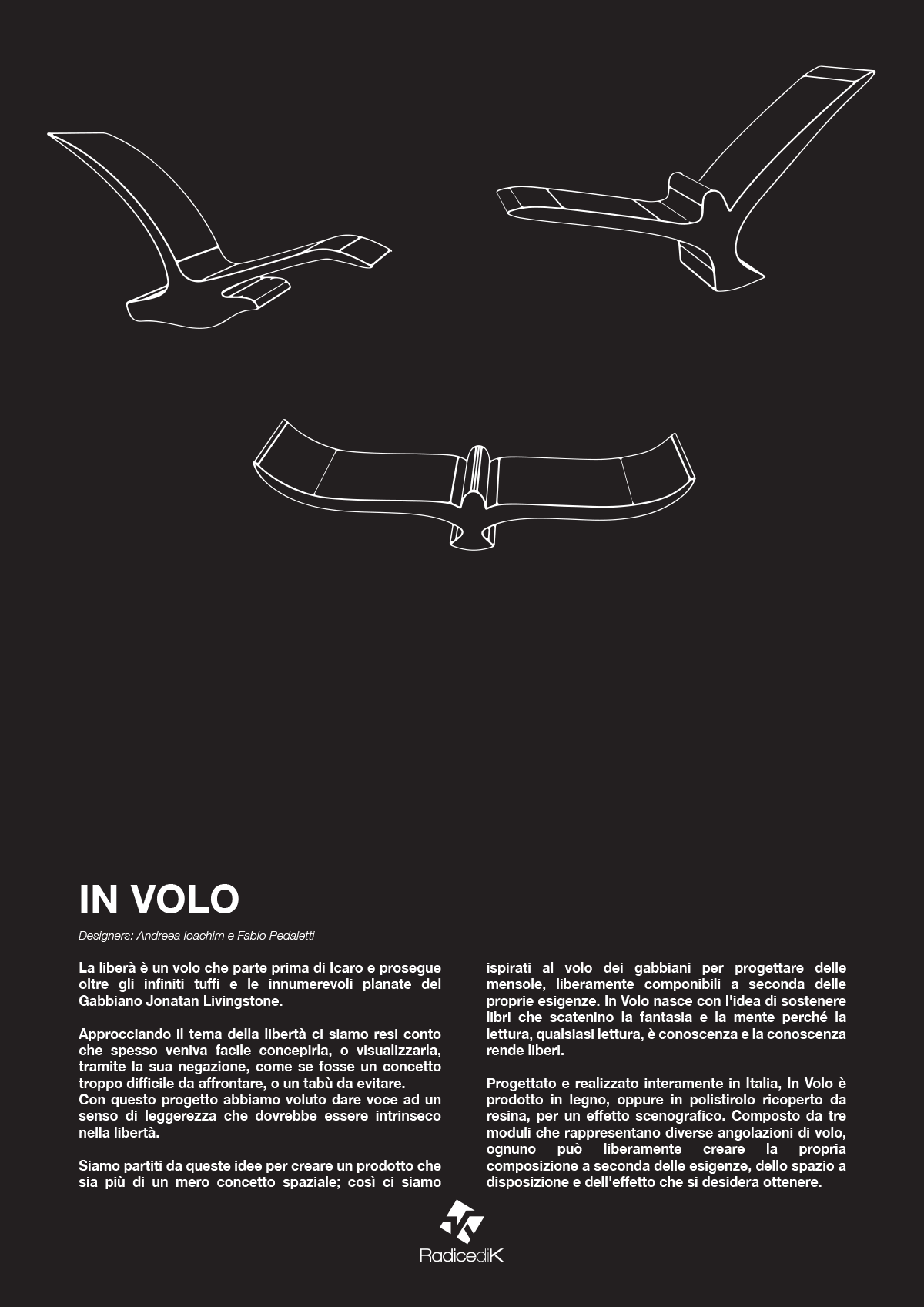 In Volo by Andreea Ioachim & Fabio Pedaletti. Set of shelves composed by three modules representing seagullshovering in the air. Flight as expression of freedom. Books as a means of elevation, inviting the reader to soar through the spaces of the mind, embark on voyages of the imagination, traverse universes of thought and possibility. Combined, these two concepts yield a flock of free form shelves that are conceived of seagulls hovering in the air.